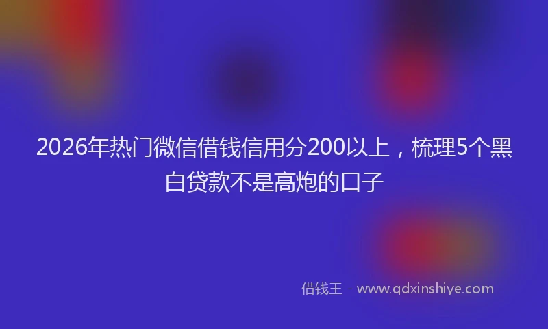 2026年热门微信借钱信用分200以上,梳理5个黑白贷款不是高炮的口子