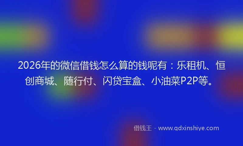 2026年的微信借钱怎么算的钱呢有：乐租机、恒创商城、随行付、闪贷宝盒、小油菜P2P等。