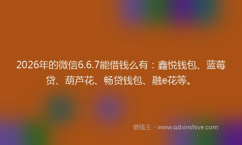 2026年的微信6.6.7能借钱么有：鑫悦钱包、蓝莓贷、葫芦花、畅贷钱包、融e花等。
