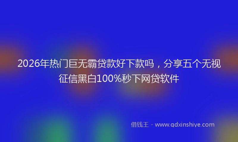 2026年热门巨无霸贷款好下款吗，分享五个无视征信黑白100%秒下网贷软件