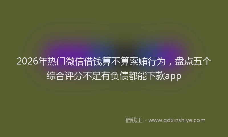 2026年热门微信借钱算不算索贿行为，盘点五个综合评分不足有负债都能下款app