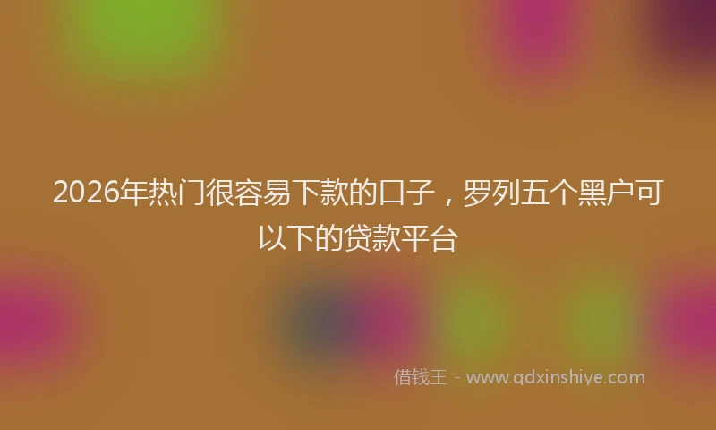 2026年热门很容易下款的口子，罗列五个黑户可以下的贷款平台