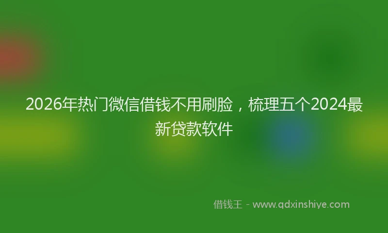 2026年热门微信借钱不用刷脸，梳理五个2024最新贷款软件
