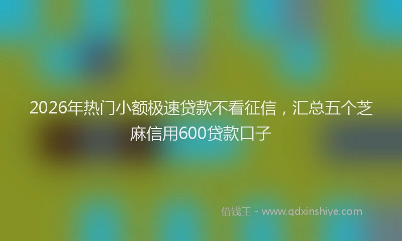 2026年热门小额极速贷款不看征信，汇总五个芝麻信用600贷款口子