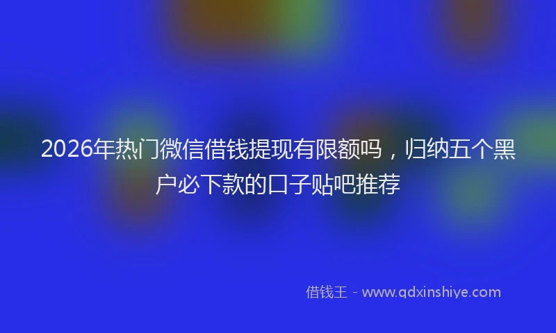 2026年热门微信借钱提现有限额吗,归纳五个黑户必下款的口子贴吧推荐