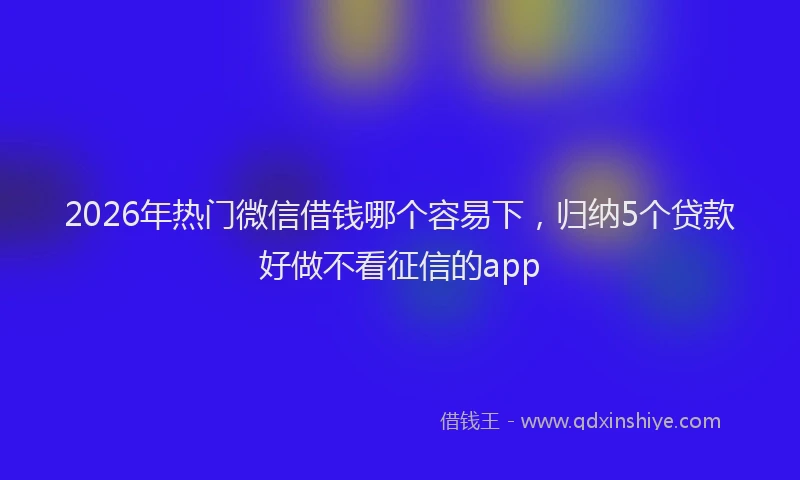 2026年热门微信借钱哪个容易下，归纳5个贷款好做不看征信的app