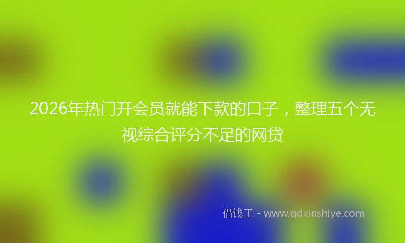 2026年热门开会员就能下款的口子，整理五个无视综合评分不足的网贷