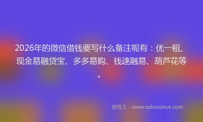 2026年的微信借钱要写什么备注呢有：优一租、现金易融贷宝、多多易购、钱速融易、葫芦花等。
