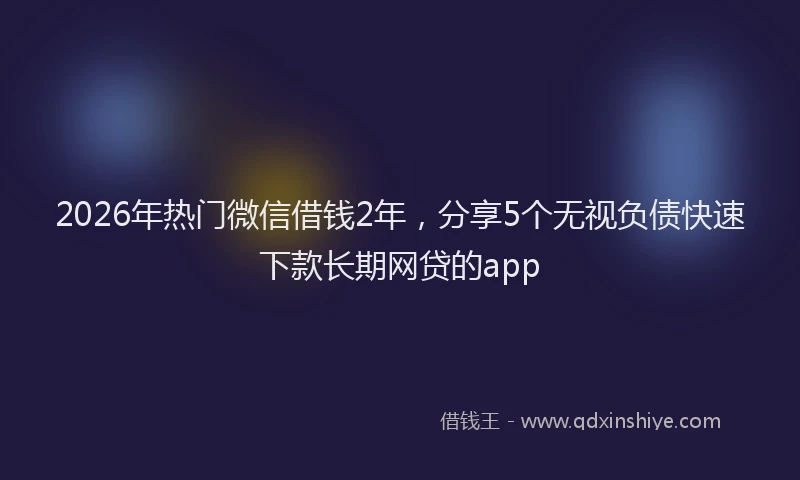 2026年热门微信借钱2年，分享5个无视负债快速下款长期网贷的app