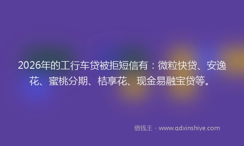 2026年的工行车贷被拒短信有：微粒快贷、安逸花、蜜桃分期、桔享花、现金易融宝贷等。