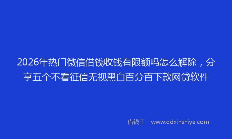 2026年热门微信借钱收钱有限额吗怎么解除，分享五个不看征信无视黑白百分百下款网贷软件