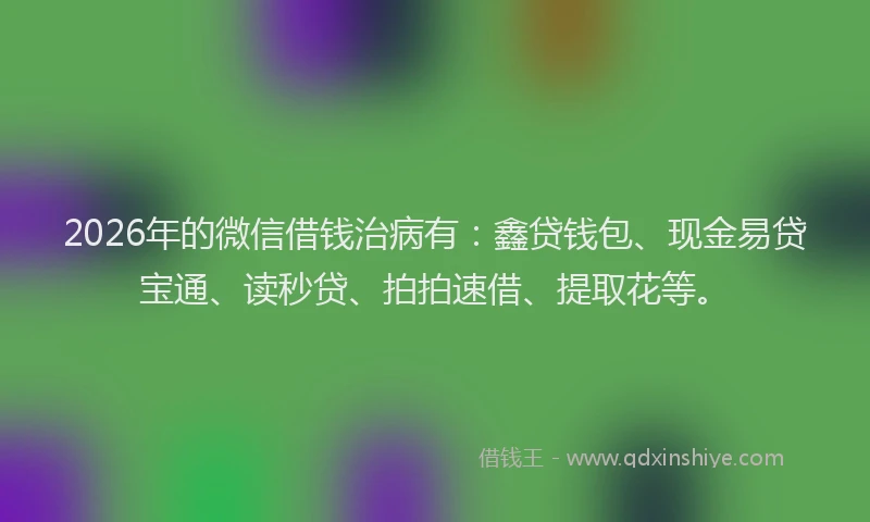 2026年的微信借钱治病有：鑫贷钱包、现金易贷宝通、读秒贷、拍拍速借、提取花等。