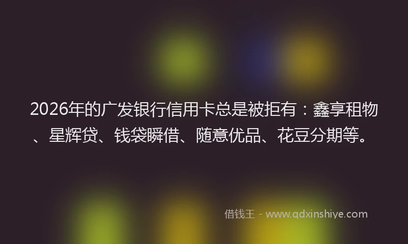 2026年的广发银行信用卡总是被拒有：鑫享租物、星辉贷、钱袋瞬借、随意优品、花豆分期等。