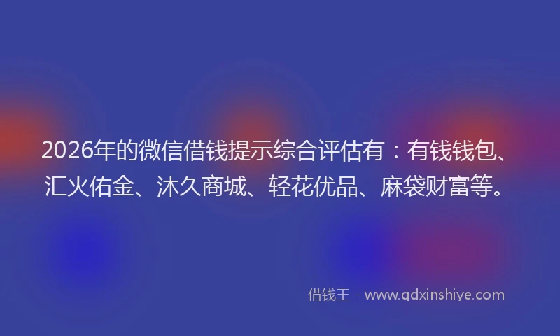 2026年的微信借钱提示综合评估有:有钱钱包、汇火佑金、沐久商城、轻花优品、麻袋财富等。