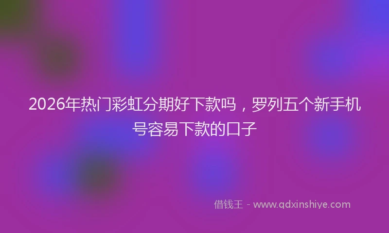 2026年热门彩虹分期好下款吗，罗列五个新手机号容易下款的口子