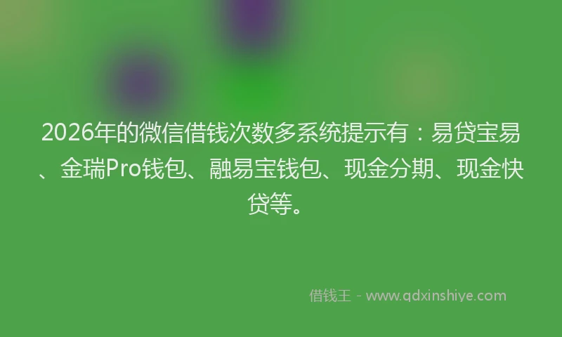 2026年的微信借钱次数多系统提示有：易贷宝易、金瑞Pro钱包、融易宝钱包、现金分期、现金快贷等。