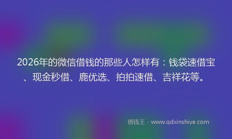 2026年的微信借钱的那些人怎样有：钱袋速借宝、现金秒借、鹿优选、拍拍速借、吉祥花等。