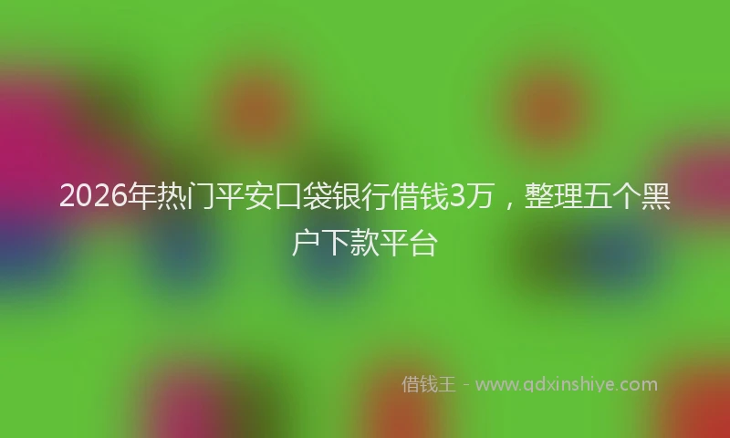 2026年热门平安口袋银行借钱3万，整理五个黑户下款平台