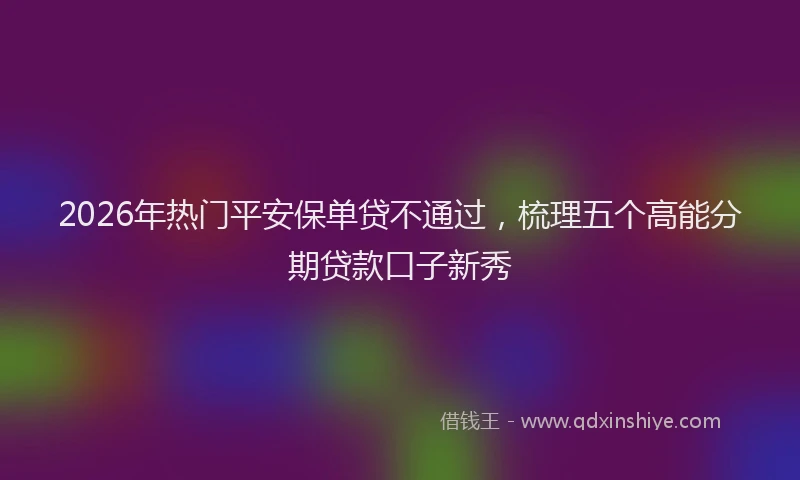 2026年热门平安保单贷不通过，梳理五个高能分期贷款口子新秀