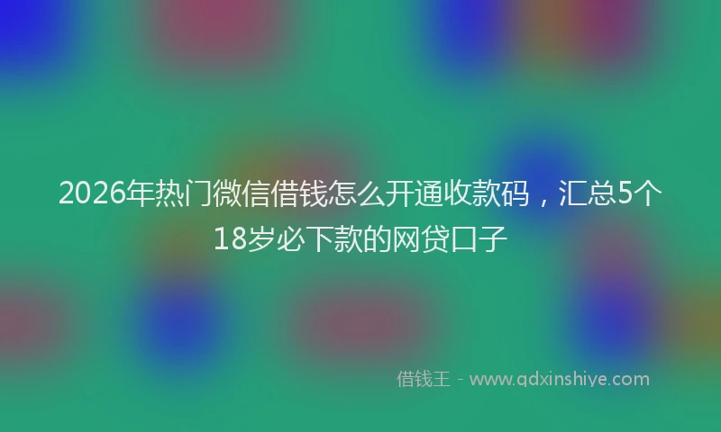 2026年热门微信借钱怎么开通收款码，汇总5个18岁必下款的网贷口子