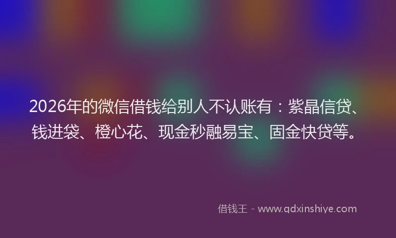 2026年的微信借钱给别人不认账有：紫晶信贷、钱进袋、橙心花、现金秒融易宝、固金快贷等。