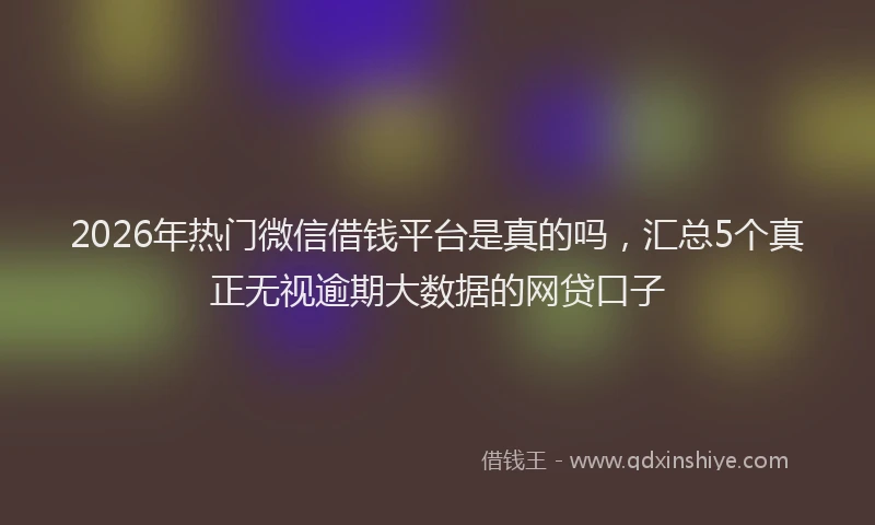 2026年热门微信借钱平台是真的吗，汇总5个真正无视逾期大数据的网贷口子