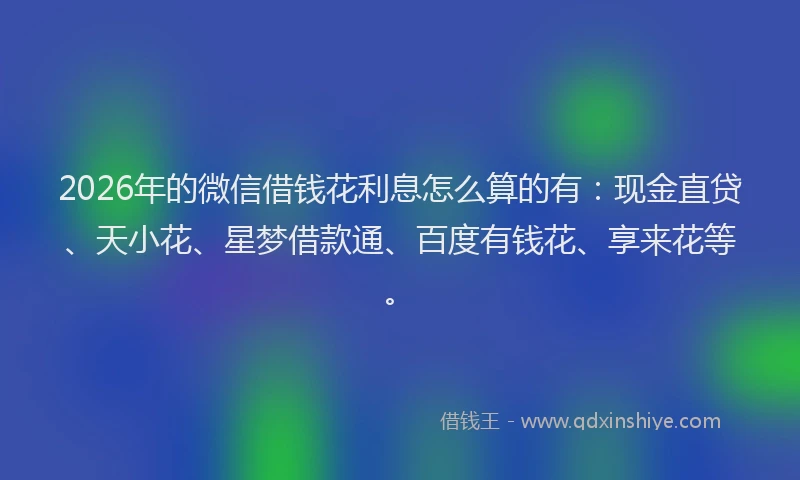 2026年的微信借钱花利息怎么算的有：现金直贷、天小花、星梦借款通、百度有钱花、享来花等。