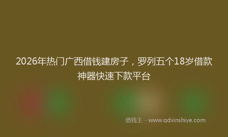 2026年热门广西借钱建房子，罗列五个18岁借款神器快速下款平台