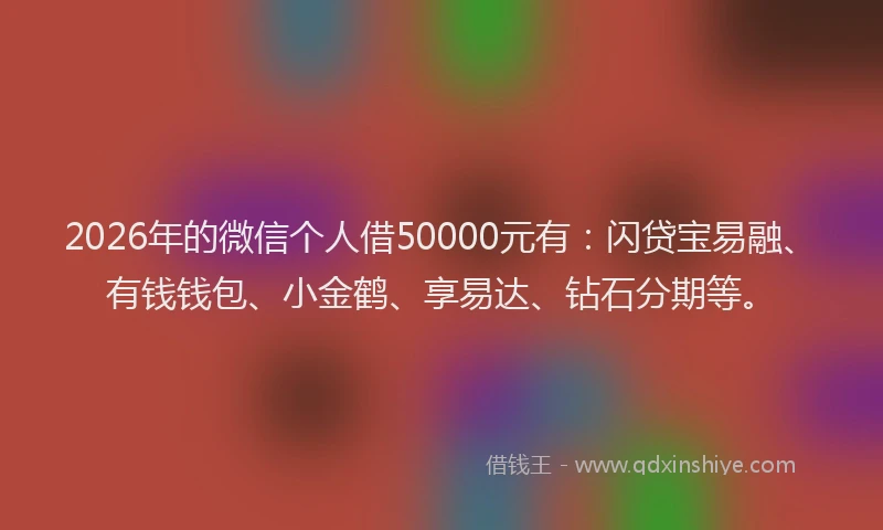 2026年的微信个人借50000元有：闪贷宝易融、有钱钱包、小金鹤、享易达、钻石分期等。