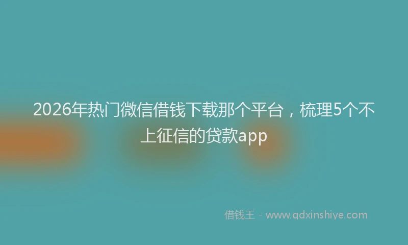 2026年热门微信借钱下载那个平台，梳理5个不上征信的贷款app