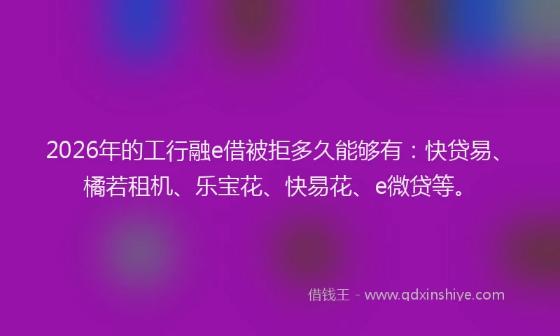 2026年的工行融e借被拒多久能够有：快贷易、橘若租机、乐宝花、快易花、e微贷等。