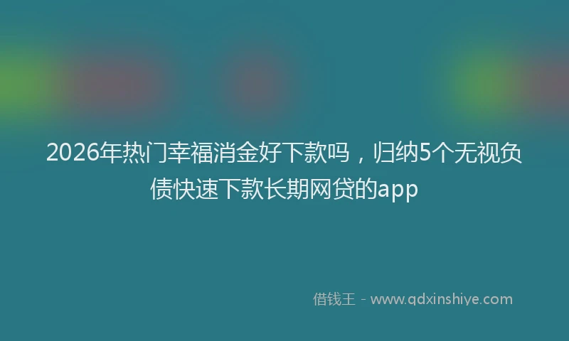 2026年热门幸福消金好下款吗，归纳5个无视负债快速下款长期网贷的app