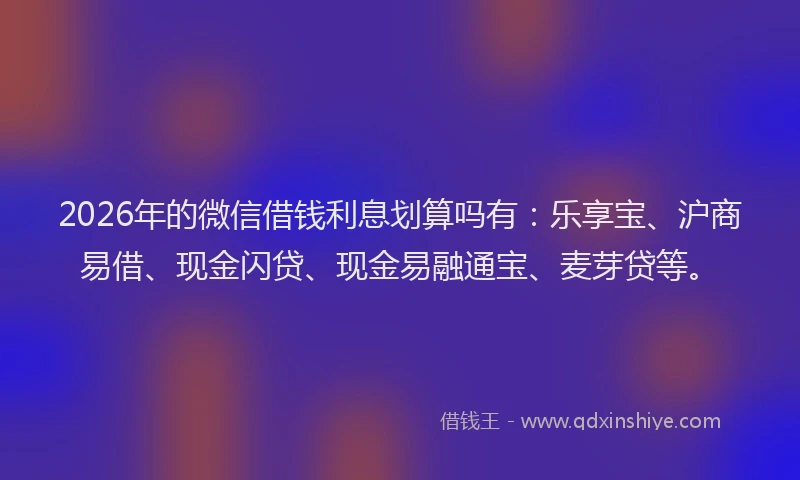 2026年的微信借钱利息划算吗有：乐享宝、沪商易借、现金闪贷、现金易融通宝、麦芽贷等。