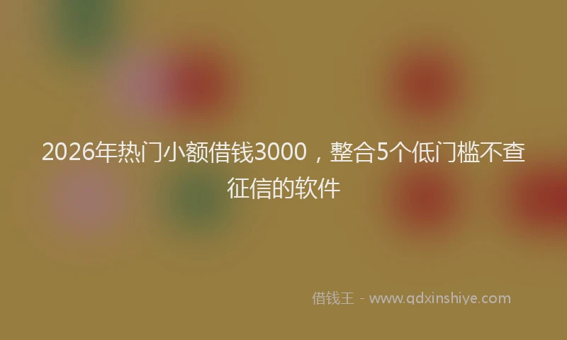 2026年热门小额借钱3000，整合5个低门槛不查征信的软件