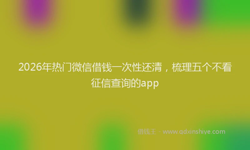 2026年热门微信借钱一次性还清，梳理五个不看征信查询的app