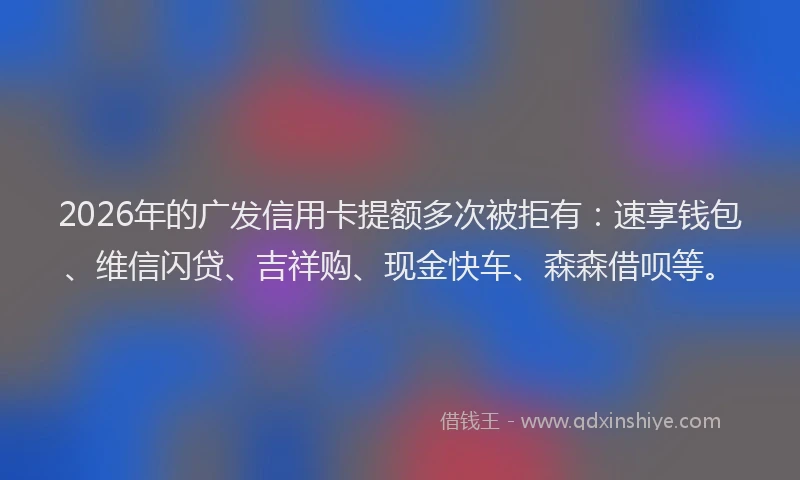 2026年的广发信用卡提额多次被拒有：速享钱包、维信闪贷、吉祥购、现金快车、森森借呗等。