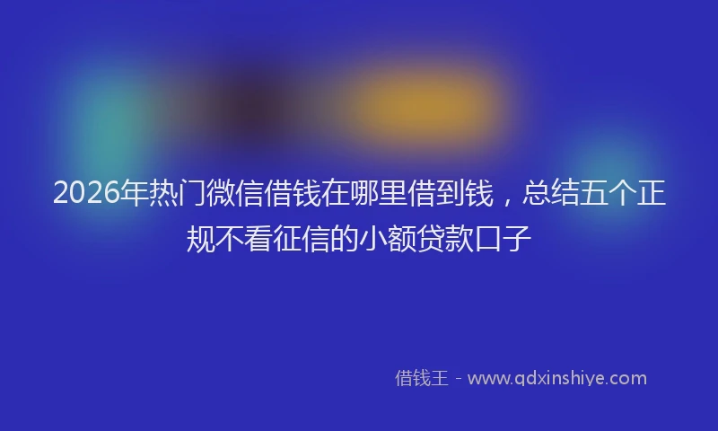 2026年热门微信借钱在哪里借到钱，总结五个正规不看征信的小额贷款口子