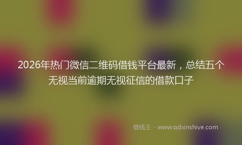 2026年热门微信二维码借钱平台最新，总结五个无视当前逾期无视征信的借款口子
