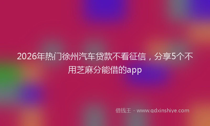 2026年热门徐州汽车贷款不看征信，分享5个不用芝麻分能借的app