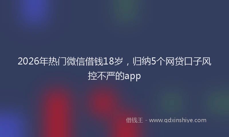 2026年热门微信借钱18岁,归纳5个网贷口子风控不严的app