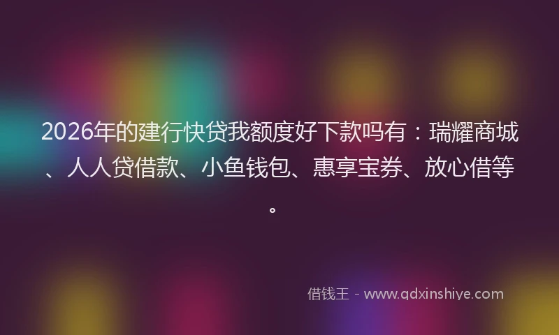 2026年的建行快贷我额度好下款吗有：瑞耀商城、人人贷借款、小鱼钱包、惠享宝券、放心借等。