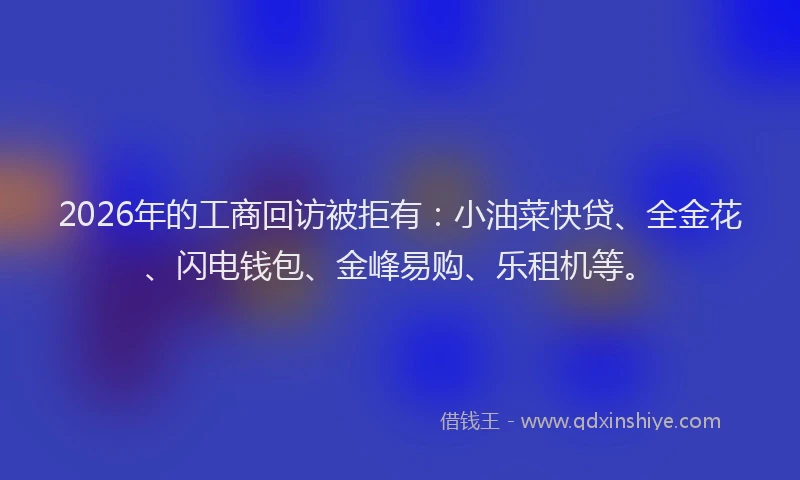 2026年的工商回访被拒有:小油菜快贷、全金花、闪电钱包、金峰易购、乐租机等。