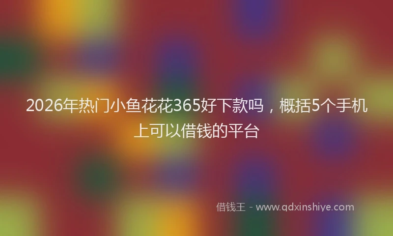 2026年热门小鱼花花365好下款吗，概括5个手机上可以借钱的平台