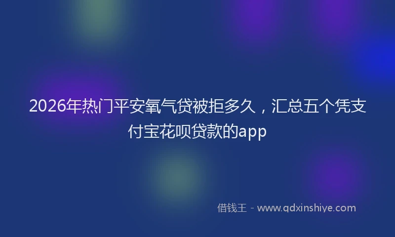 2026年热门平安氧气贷被拒多久,汇总五个凭支付宝花呗贷款的app