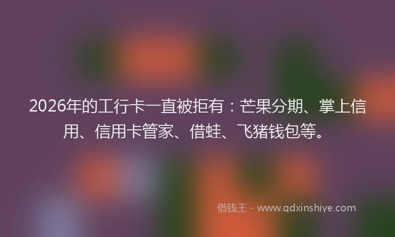 2026年的工行卡一直被拒有：芒果分期、掌上信用、信用卡管家、借蛙、飞猪钱包等。