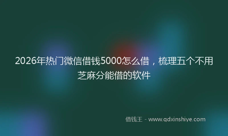 2026年热门微信借钱5000怎么借，梳理五个不用芝麻分能借的软件