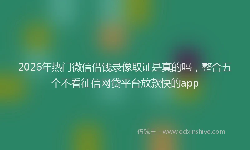 2026年热门微信借钱录像取证是真的吗，整合五个不看征信网贷平台放款快的app