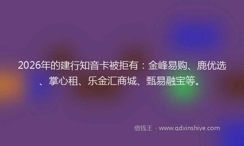 2026年的建行知音卡被拒有：金峰易购、鹿优选、掌心租、乐金汇商城、甄易融宝等。