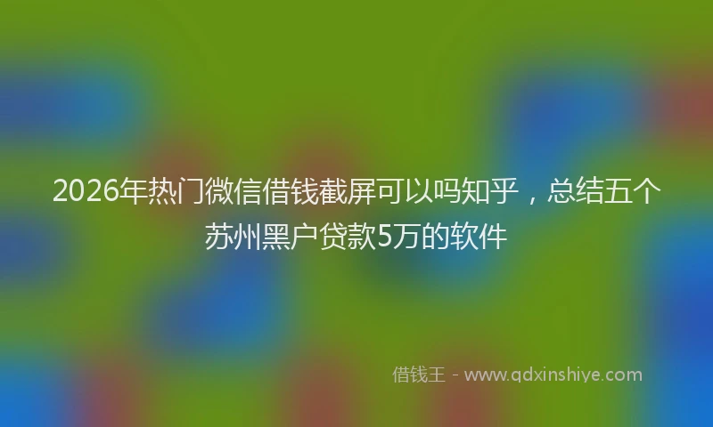 2026年热门微信借钱截屏可以吗知乎，总结五个苏州黑户贷款5万的软件