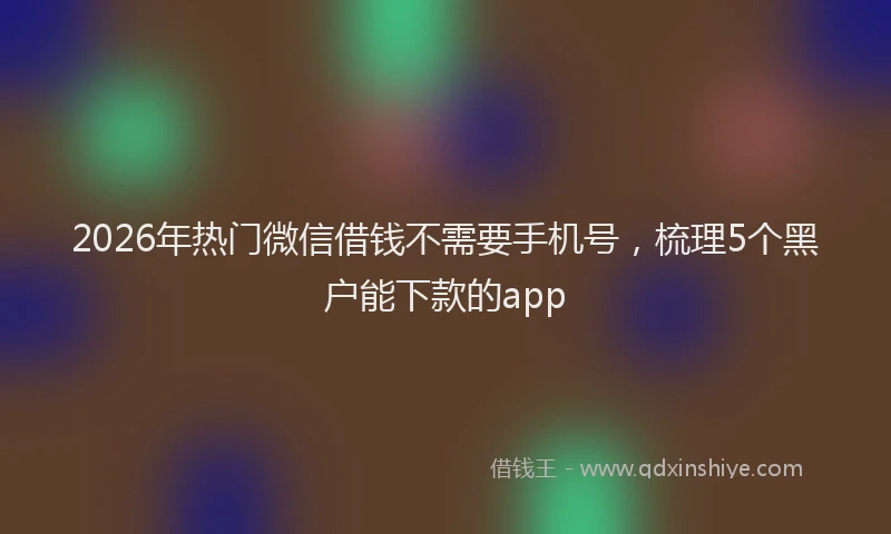 2026年热门微信借钱不需要手机号，梳理5个黑户能下款的app